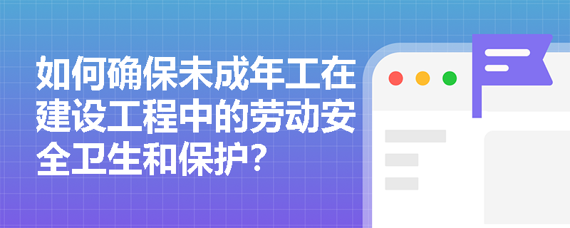 如何确保未成年工在建设工程中的劳动安全卫生和保护？