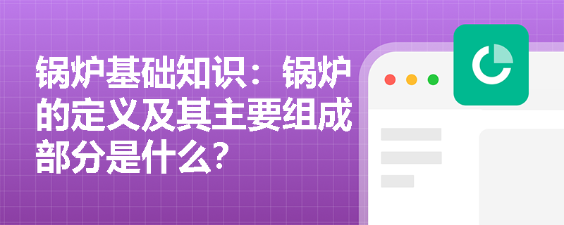 锅炉基础知识：锅炉的定义及其主要组成部分是什么？