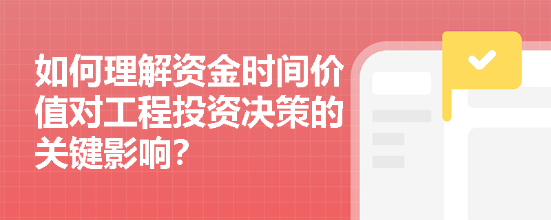 如何理解资金时间价值对工程投资决策的关键影响？