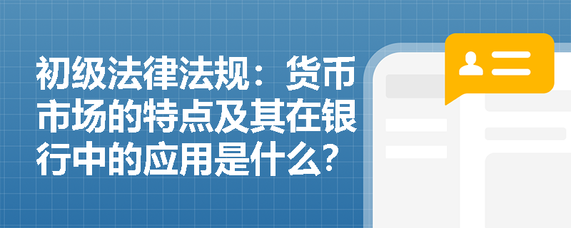 初级法律法规:货币市场的特点及其在银行中的应用是什么? 初级法律法规:货币市场的特点及其在银行中的应用是什么?