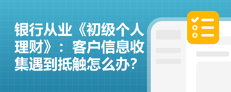 银行从业《初级个人理财》:客户信息收集遇到抵触怎么办? 银行从业《初级个人理财》:客户信息收集遇到抵触怎么办?