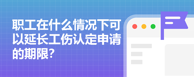 职工在什么情况下可以延长工伤认定申请的期限？