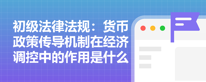 初级法律法规：货币政策传导机制在经济调控中的作用是什么？