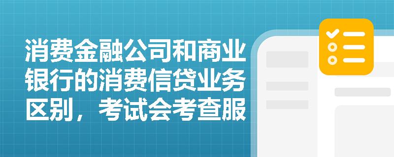 消费金融公司和商业银行的消费信贷业务区别，考试会考查服务客群吗？