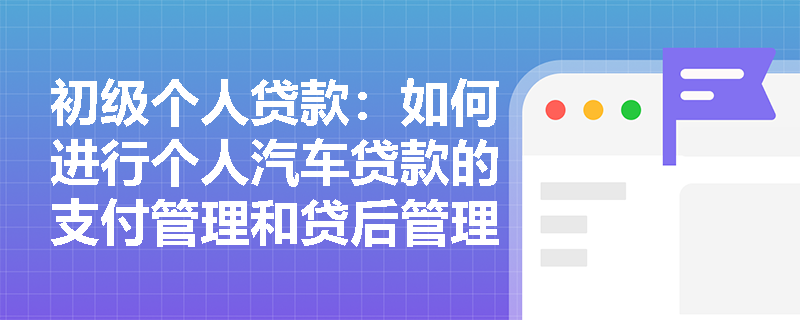 初级个人贷款：如何进行个人汽车贷款的支付管理和贷后管理？