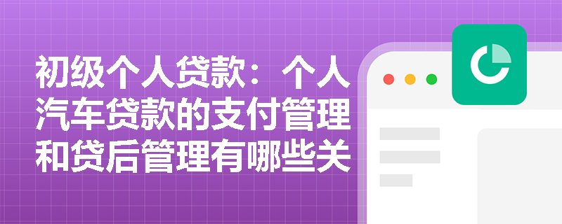 初级个人贷款：个人汽车贷款的支付管理和贷后管理有哪些关键步骤？