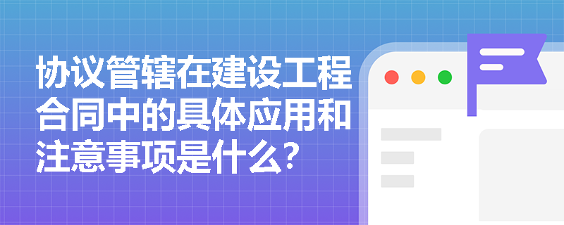 协议管辖在建设工程合同中的具体应用和注意事项是什么？