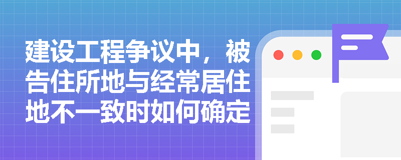 建设工程争议中，被告住所地与经常居住地不一致时如何确定管辖法院？