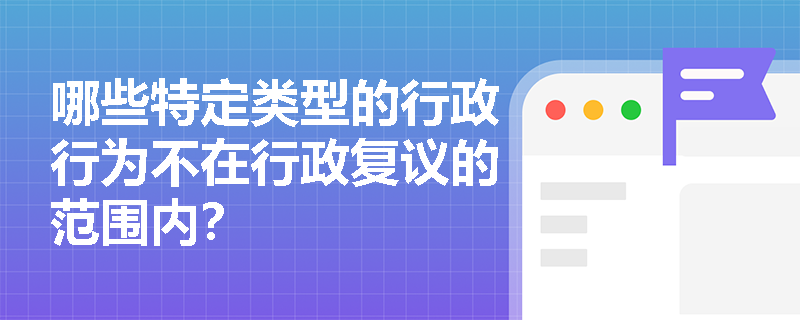哪些特定类型的行政行为不在行政复议的范围内? 哪些特定类型的行政行为不在行政复议的范围内?