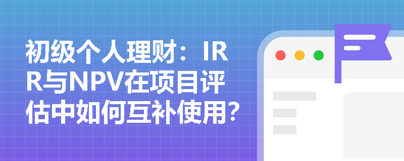 初级个人理财：IRR与NPV在项目评估中如何互补使用？