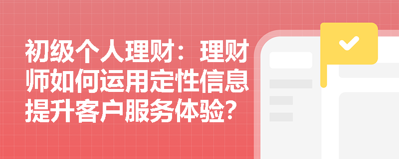 初级个人理财：理财师如何运用定性信息提升客户服务体验？