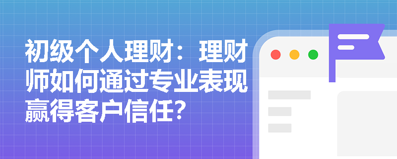 初级个人理财:理财师如何通过专业表现赢得客户信任? 初级个人理财:理财师如何通过专业表现赢得客户信任?