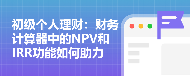 初级个人理财:财务计算器中的NPV和IRR功能如何助力投资决策? 初级个人理财:财务计算器中的NPV和IRR功能如何助力投资决策?