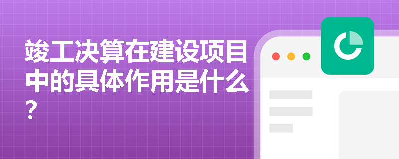 竣工决算在建设项目中的具体作用是什么？