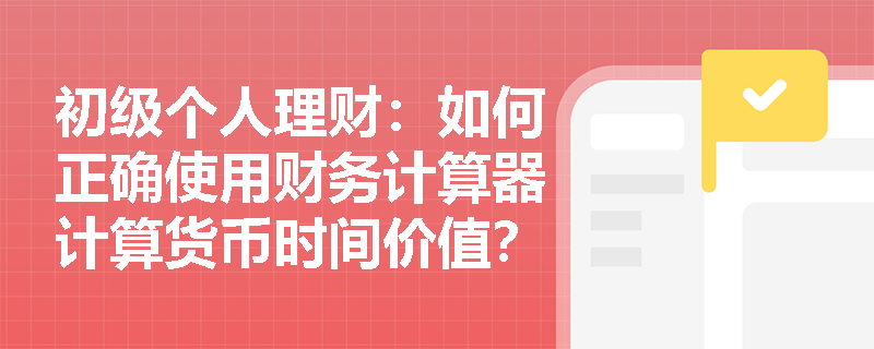 初级个人理财:如何正确使用财务计算器计算货币时间价值? 初级个人理财:如何正确使用财务计算器计算货币时间价值?