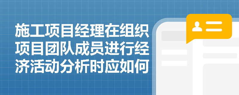 施工项目经理在组织项目团队成员进行经济活动分析时应如何操作？