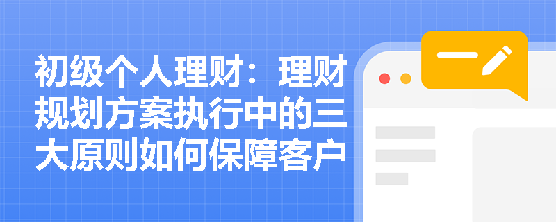 初级个人理财：理财规划方案执行中的三大原则如何保障客户权益？