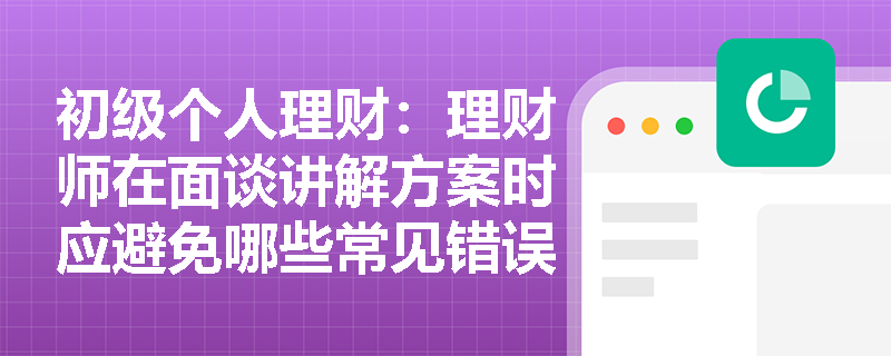 初级个人理财：理财师在面谈讲解方案时应避免哪些常见错误？