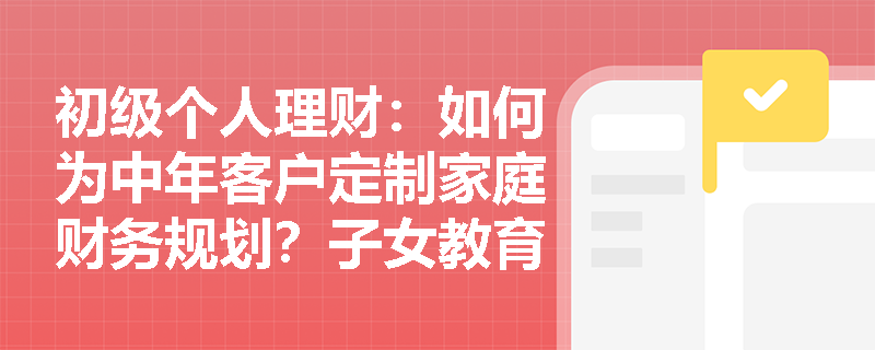 初级个人理财:如何为中年客户定制家庭财务规划?子女教育与退休准备如何双轨并行? 初级个人理财:如何为中年客户定制家庭财务规划?子女教育与退休准备如何双轨并行?