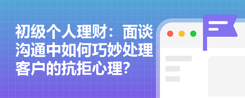 初级个人理财:面谈沟通中如何巧妙处理客户的抗拒心理? 初级个人理财:面谈沟通中如何巧妙处理客户的抗拒心理?
