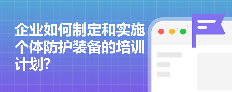 企业如何制定和实施个体防护装备的培训计划？