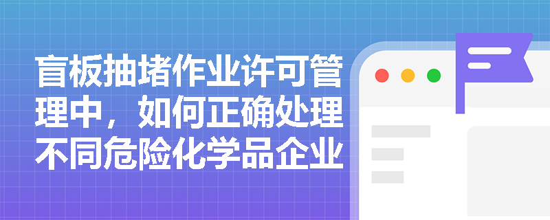 盲板抽堵作业许可管理中，如何正确处理不同危险化学品企业共用管道的盲板抽堵作业？