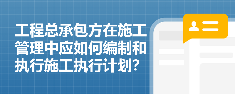 工程总承包方在施工管理中应如何编制和执行施工执行计划？