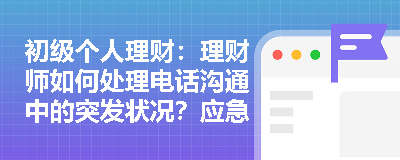 初级个人理财：理财师如何处理电话沟通中的突发状况？应急技巧全解析