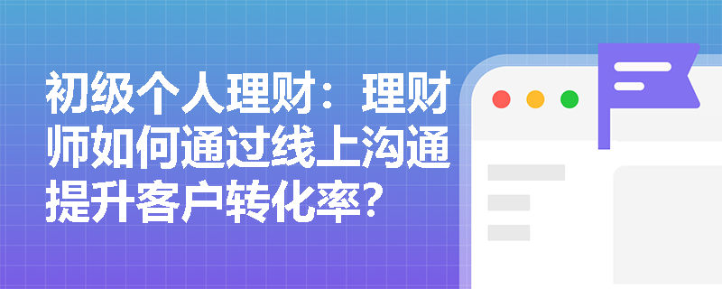 初级个人理财:理财师如何通过线上沟通提升客户转化率? 初级个人理财:理财师如何通过线上沟通提升客户转化率?