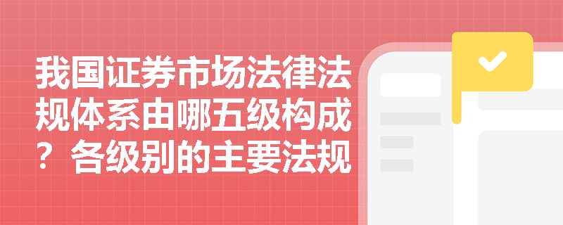 我国证券市场法律法规体系由哪五级构成?各级别的主要法规有哪些? 我国证券市场法律法规体系由哪五级构成?各级别的主要法规有哪些?