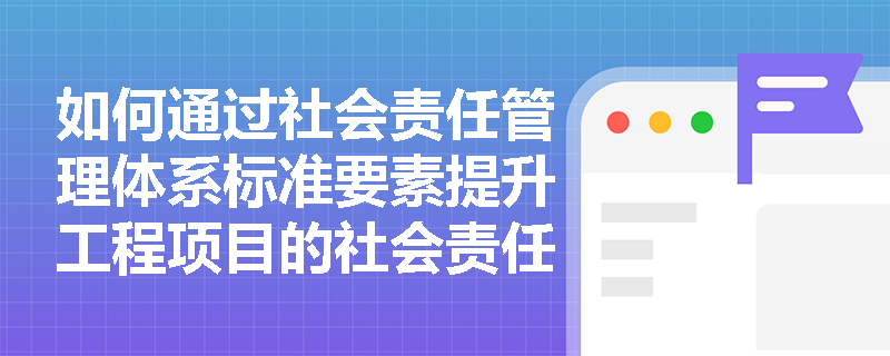 如何通过社会责任管理体系标准要素提升工程项目的社会责任绩效？