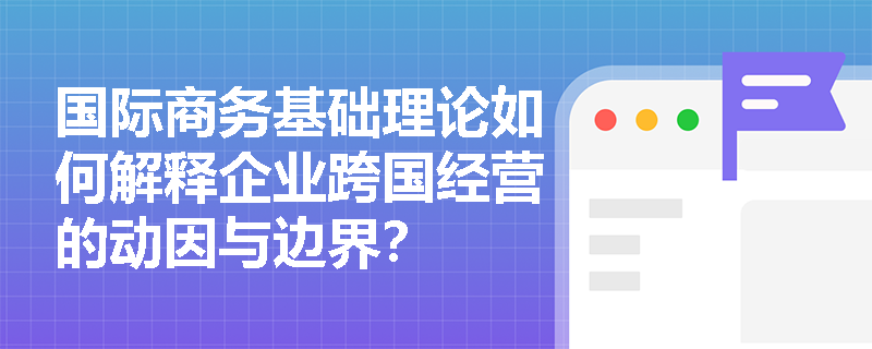国际商务基础理论如何解释企业跨国经营的动因与边界？