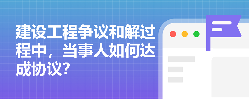 建设工程争议和解过程中,当事人如何达成协议? 建设工程争议和解过程中,当事人如何达成协议?