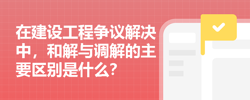 在建设工程争议解决中,和解与调解的主要区别是什么? 在建设工程争议解决中,和解与调解的主要区别是什么?