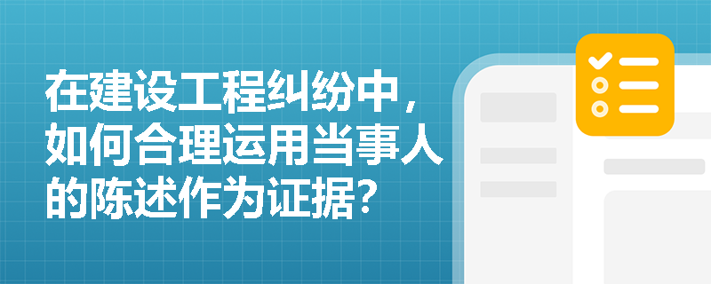 在建设工程纠纷中,如何合理运用当事人的陈述作为证据? 在建设工程纠纷中,如何合理运用当事人的陈述作为证据?