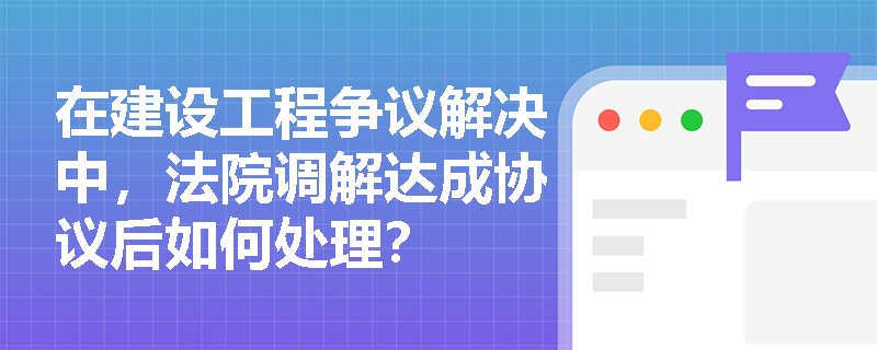 在建设工程争议解决中,法院调解达成协议后如何处理? 在建设工程争议解决中,法院调解达成协议后如何处理?