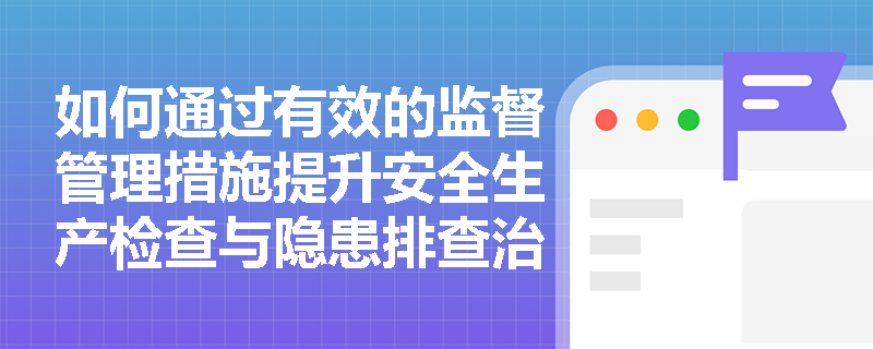 如何通过有效的监督管理措施提升安全生产检查与隐患排查治理的效果？