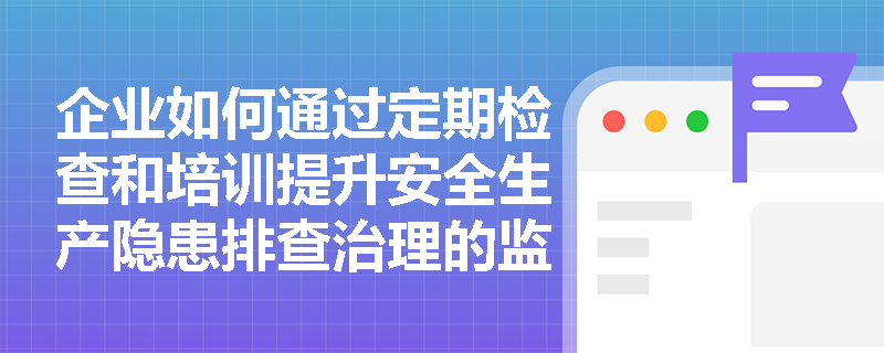 企业如何通过定期检查和培训提升安全生产隐患排查治理的监督管理水平？