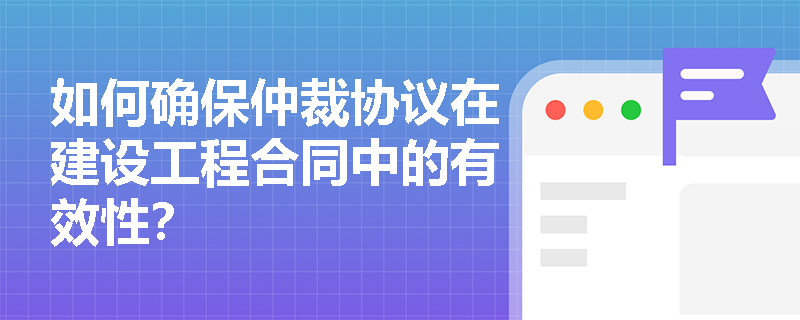 如何确保仲裁协议在建设工程合同中的有效性？