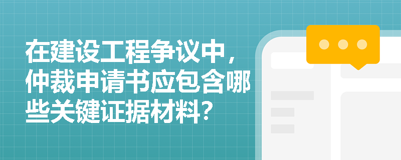 在建设工程争议中，仲裁申请书应包含哪些关键证据材料？
