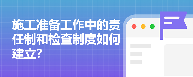 施工准备工作中的责任制和检查制度如何建立? 施工准备工作中的责任制和检查制度如何建立?