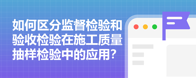 如何区分监督检验和验收检验在施工质量抽样检验中的应用? 如何区分监督检验和验收检验在施工质量抽样检验中的应用?
