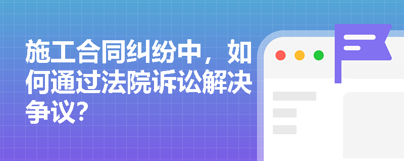 施工合同纠纷中，如何通过法院诉讼解决争议？