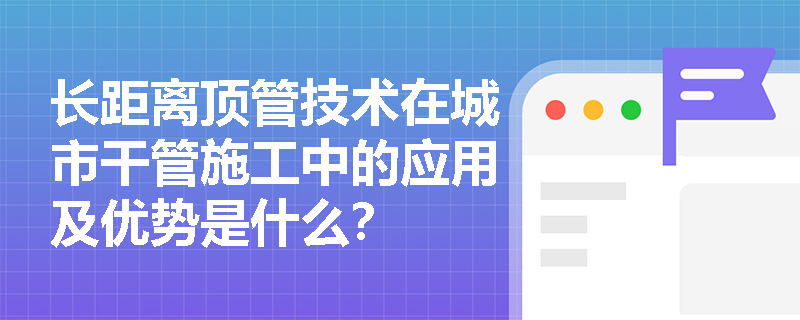 长距离顶管技术在城市干管施工中的应用及优势是什么? 长距离顶管技术在城市干管施工中的应用及优势是什么?