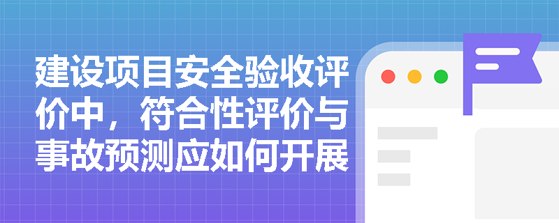建设项目安全验收评价中,符合性评价与事故预测应如何开展并得出结论? 建设项目安全验收评价中,符合性评价与事故预测应如何开展并得出结论?
