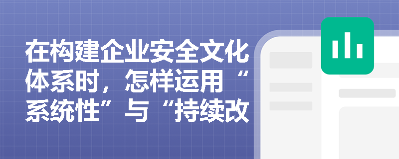 在构建企业安全文化体系时，怎样运用“系统性”与“持续改进”原则来确保安全理念与制度文化的深度融合及动态更新？
