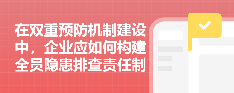在双重预防机制建设中,企业应如何构建全员隐患排查责任制并有效实施多类型排查与闭环管理? 在双重预防机制建设中,企业应如何构建全员隐患排查责任制并有效实施多类型排查与闭环管理?