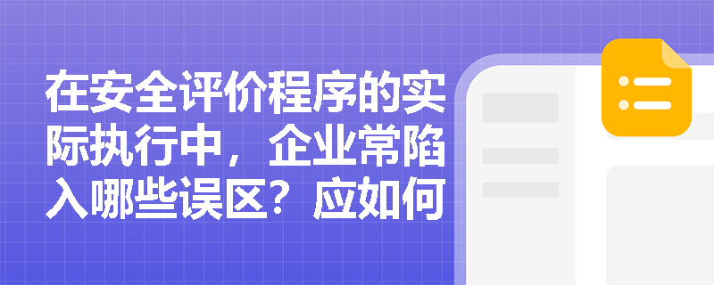 在安全评价程序的实际执行中,企业常陷入哪些误区?应如何保障各程序的严密逻辑? 在安全评价程序的实际执行中,企业常陷入哪些误区?应如何保障各程序的严密逻辑?