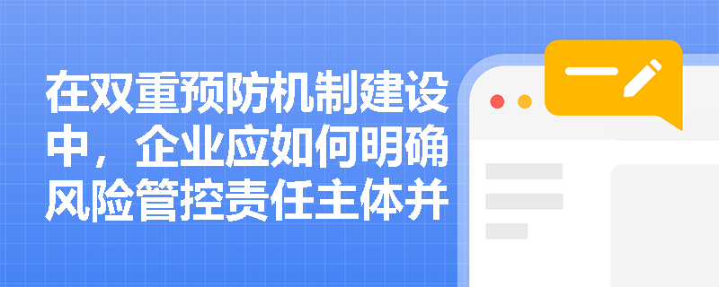 在双重预防机制建设中,企业应如何明确风险管控责任主体并提升全员危险源辨识能力? 在双重预防机制建设中,企业应如何明确风险管控责任主体并提升全员危险源辨识能力?