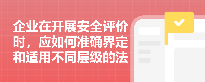 企业在开展安全评价时,应如何准确界定和适用不同层级的法律法规依据? 企业在开展安全评价时,应如何准确界定和适用不同层级的法律法规依据?